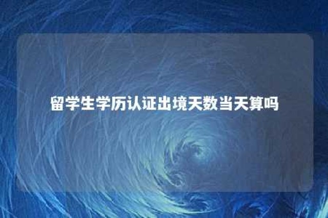 留学生学历认证出境天数当天算吗 留学学历认证出入境记录