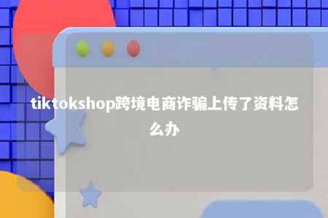 tiktokshop跨境电商诈骗上传了资料怎么办 tiktok 跨境社交电商