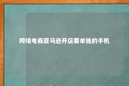 跨境电商亚马逊开店要单独的手机