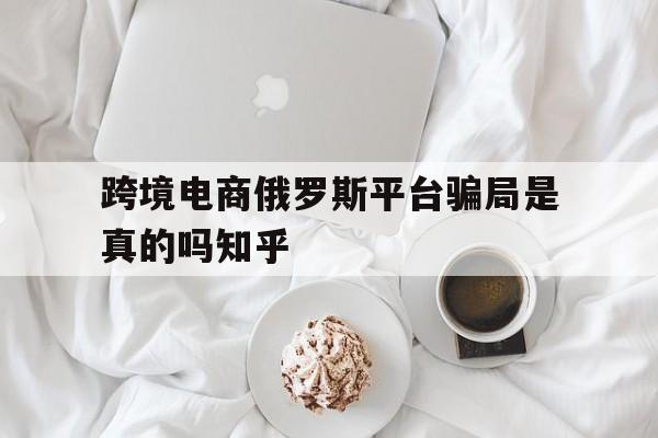 跨境电商俄罗斯平台骗局是真的吗知乎